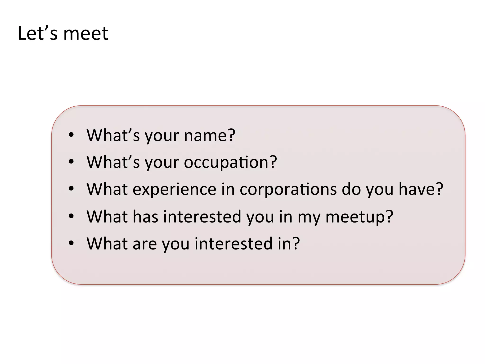 Let’s	
  meet	
  
•  What’s	
  your	
  name?	
  
•  What’s	
  your	
  occupaKon?	
  
•  What	
  experience	
  in	
  corporaKons	
  do	
  you	
  have?	
  	
  
•  What	
  has	
  interested	
  you	
  in	
  my	
  meetup?	
  	
  
•  What	
  are	
  you	
  interested	
  in?	
  	
  
 