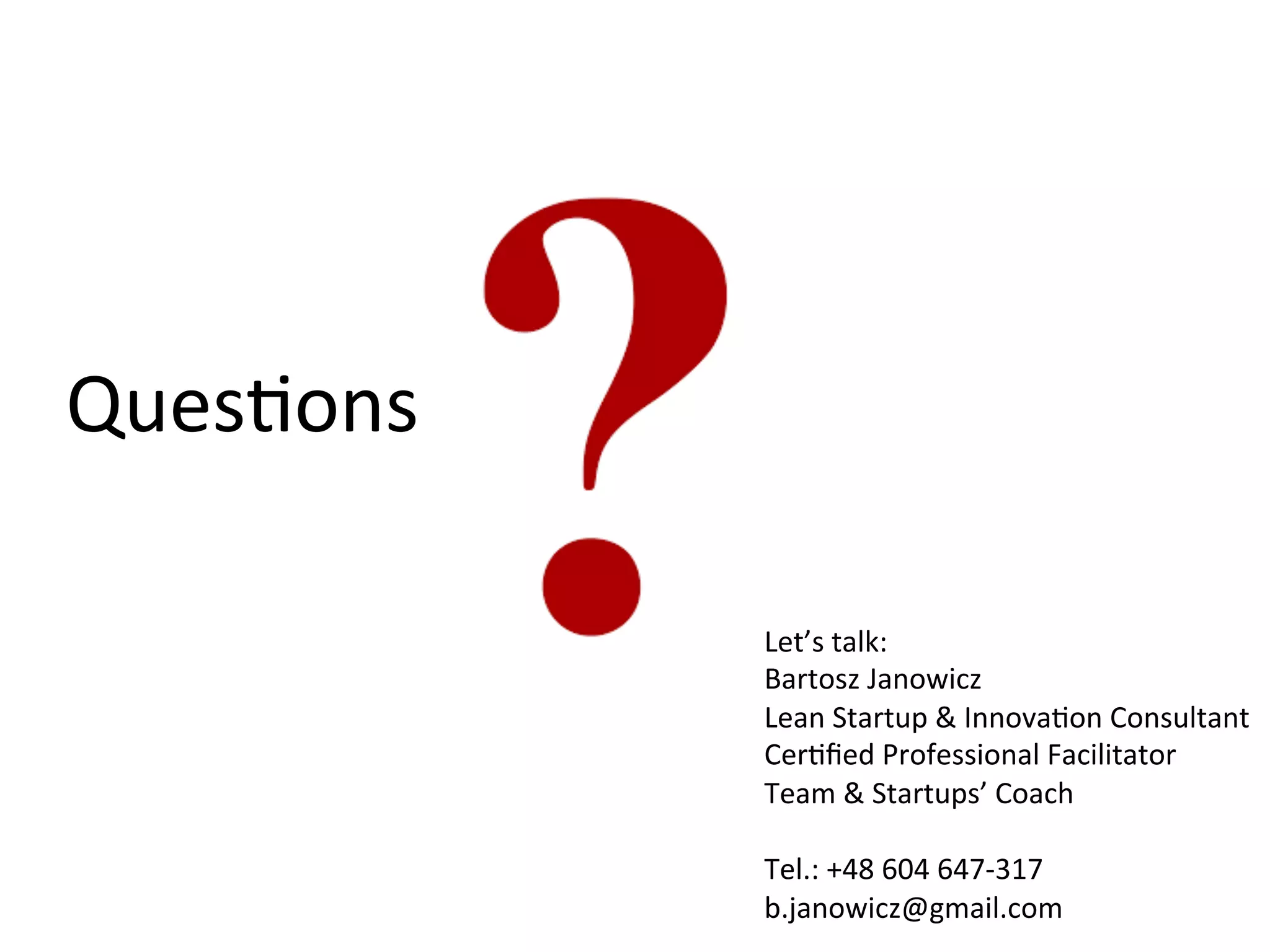 QuesKons	
  
Let’s	
  talk:	
  
Bartosz	
  Janowicz	
  
Lean	
  Startup	
  &	
  InnovaKon	
  Consultant	
  
CerKﬁed	
  Professional	
  Facilitator	
  
Team	
  &	
  Startups’	
  Coach	
  
	
  
Tel.:	
  +48	
  604	
  647-­‐317	
  
b.janowicz@gmail.com	
  
 
