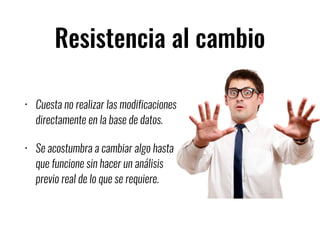 Resistencia al cambio
• Cuesta no realizar las modificaciones
directamente en la base de datos.
• Se acostumbra a cambiar algo hasta
que funcione sin hacer un análisis
previo real de lo que se requiere.
 