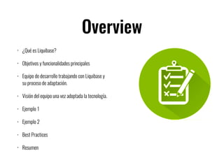 Overview
• ¿Qué es Liquibase?
• Objetivos y funcionalidades principales
• Equipo de desarrollo trabajando con Liquibase y
su proceso de adaptación.
• Visión del equipo una vez adoptada la tecnología.
• Ejemplo 1
• Ejemplo 2
• Best Practices
• Resumen
 