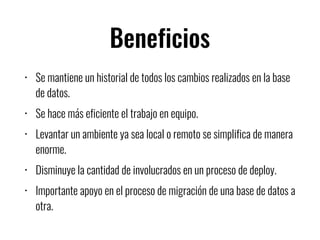 Beneficios
• Se mantiene un historial de todos los cambios realizados en la base
de datos.
• Se hace más eficiente el trabajo en equipo.
• Levantar un ambiente ya sea local o remoto se simplifica de manera
enorme.
• Disminuye la cantidad de involucrados en un proceso de deploy.
• Importante apoyo en el proceso de migración de una base de datos a
otra.
 