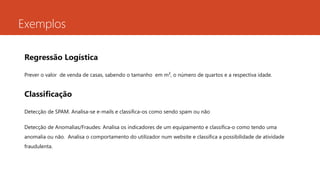 Exemplos
Regressão Logística
Prever o valor de venda de casas, sabendo o tamanho em m², o número de quartos e a respectiva idade.
Classificação
Detecção de SPAM. Analisa-se e-mails e classifica-os como sendo spam ou não
Detecção de Anomalias/Fraudes: Analisa os indicadores de um equipamento e classifica-o como tendo uma
anomalia ou não. Analisa o comportamento do utilizador num website e classifica a possibilidade de atividade
fraudulenta.
 