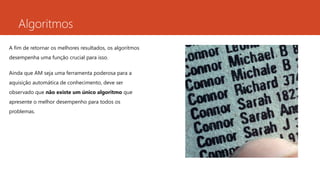 Algoritmos
A fim de retornar os melhores resultados, os algoritmos
desempenha uma função crucial para isso.
Ainda que AM seja uma ferramenta poderosa para a
aquisição automática de conhecimento, deve ser
observado que não existe um único algoritmo que
apresente o melhor desempenho para todos os
problemas.
 