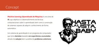 Concept
Machine Learning (Aprendizado de Máquina) é uma área de
IA cujo objetivo é o desenvolvimento de técnicas
computacionais sobre o aprendizado bem como a construção
de sistemas capazes de adquirir conhecimento de forma
automática.
Um sistema de aprendizado é um programa de computador
que toma decisões baseado em experiências acumuladas
através da solução bem sucedida de problemas anteriores.
 