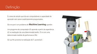 Definição
É a área de estudo que dá aos computadores a capacidade de
aprender sem serem explicitamente programados.
Diz-se que é um problema de Machine Learning quando:
Um programa de computador (P) aprende a partir da experiência
(E) na realização de uma determinada tarefa (T) e com uma
determinada medida de performance (Pe).
Se sua Pe aumenta na realização de T, aumenta E.
 