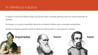 A inferência indutiva
A indução é a forma de inferência lógica que permite obter conclusões genéricas sobre um conjunto particular de
exemplos.
Na indução, um conceito é aprendido efetuando-se inferência indutiva sobre os exemplos apresentados.
Portanto, as hipóteses geradas através da inferência indutiva podem ou não preservar a verdade.
Arquimedes KeplerDarwin
 