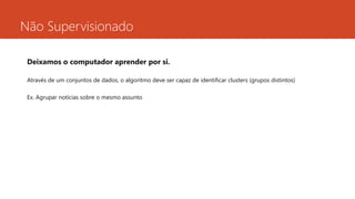 Não Supervisionado
Deixamos o computador aprender por si.
Através de um conjuntos de dados, o algoritmo deve ser capaz de identificar clusters (grupos distintos)
Ex. Agrupar notícias sobre o mesmo assunto
 