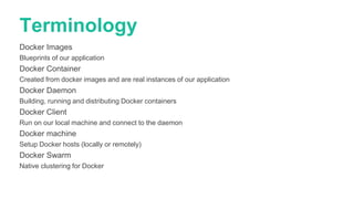 Terminology
Docker Images
Blueprints of our application
Docker Container
Created from docker images and are real instances of our application
Docker Daemon
Building, running and distributing Docker containers
Docker Client
Run on our local machine and connect to the daemon
Docker machine
Setup Docker hosts (locally or remotely)
Docker Swarm
Native clustering for Docker
 