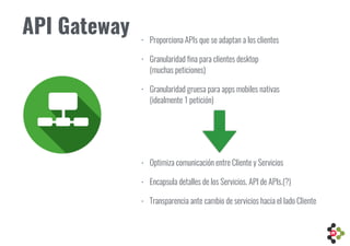 • Proporciona APIs que se adaptan a los clientes
• Granularidad fina para clientes desktop  
(muchas peticiones)
• Granularidad gruesa para apps mobiles nativas  
(idealmente 1 petición)
API Gateway
• Optimiza comunicación entre Cliente y Servicios
• Encapsula detalles de los Servicios. API de APIs.(?)
• Transparencia ante cambio de servicios hacia el lado Cliente
 