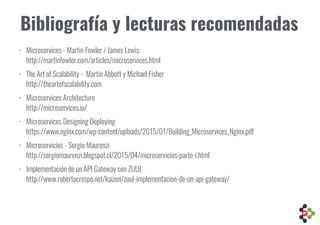Bibliografía y lecturas recomendadas
• Microservices - Martin Fowler / James Lewis: 
http://martinfowler.com/articles/microservices.html
• The Art of Scalability - Martin Abbott y Michael Fisher 
http://theartofscalability.com
• Microservices Architecture 
http://microservices.io/
• Microservices Designing Deploying 
https://www.nginx.com/wp-content/uploads/2015/01/Building_Microservices_Nginx.pdf
• Microservicios - Sergio Maurenzi 
http://sergiomaurenzi.blogspot.cl/2015/04/microservicios-parte-i.html
• Implementación de un API Gateway con ZUUL 
http://www.robertocrespo.net/kaizen/zuul-implementacion-de-un-api-gateway/
 