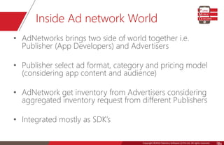 Copyright © 2016 Talentica Software (I) Pvt Ltd. All rights reserved.Copyright ©2016 Talentica Software (I) Pvt Ltd. All rights reserved. 24
Inside Ad network World
• AdNetworks brings two side of world together i.e.
Publisher (App Developers) and Advertisers
• Publisher select ad format, category and pricing model
(considering app content and audience)
• AdNetwork get inventory from Advertisers considering
aggregated inventory request from different Publishers
• Integrated mostly as SDK’s
 