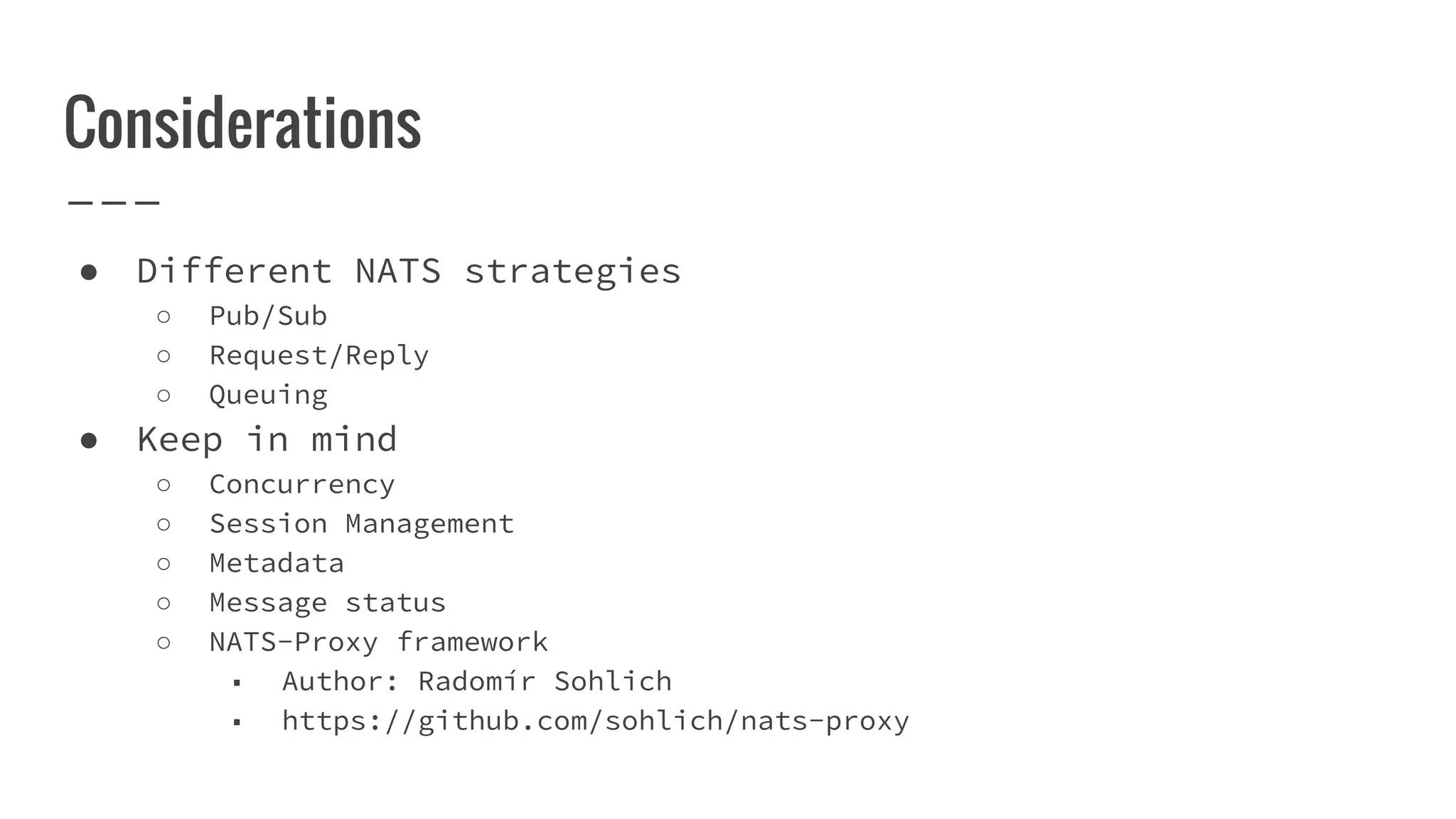 Considerations
● Different NATS strategies
○ Pub/Sub
○ Request/Reply
○ Queuing
● Keep in mind
○ Concurrency
○ Session Management
○ Metadata
○ Message status
○ NATS-Proxy framework
■ Author: Radomír Sohlich
■ https://github.com/sohlich/nats-proxy
