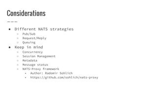 Considerations
● Different NATS strategies
○ Pub/Sub
○ Request/Reply
○ Queuing
● Keep in mind
○ Concurrency
○ Session Management
○ Metadata
○ Message status
○ NATS-Proxy framework
■ Author: Radomír Sohlich
■ https://github.com/sohlich/nats-proxy