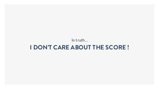 In truth…
I DON’T CARE ABOUT THE SCORE !
 