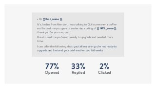77%
Opened
33%
Replied
2%
Clicked
« Hi {{ ﬁrst_name }},
It’s Jordan from Mention. I was talking to Guillaume over a coffee
and he told me you gave us yesterday a rating of {{ NPS_score }},
thank you for your support !
He also told me you’re not ready to upgrade and needed more
time.
I can offer the following deal: you tell me why you’re not ready to
upgrade and I extend your trial another two full weeks.
 