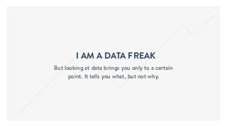 I AM A DATA FREAK
But looking at data brings you only to a certain
point. It tells you what, but not why.
 