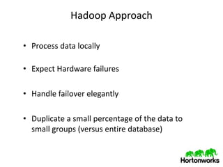 Hadoop Approach

• Process data locally

• Expect Hardware failures

• Handle failover elegantly

• Duplicate a small percentage of the data to
  small groups (versus entire database)
 