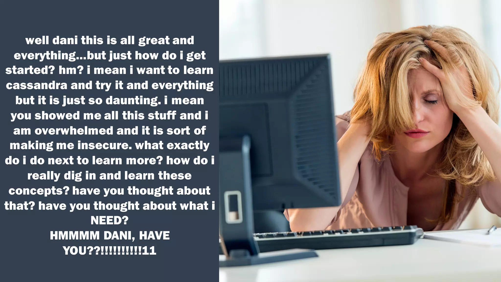 well dani this is all great and
everything…but just how do i get
started? hm? i mean i want to learn
cassandra and try it and everything
but it is just so daunting. i mean
you showed me all this stuff and i
am overwhelmed and it is sort of
making me insecure. what exactly
do i do next to learn more? how do i
really dig in and learn these
concepts? have you thought about
that? have you thought about what i
NEED?
HMMMM DANI, HAVE
YOU??!!!!!!!!!!11
 