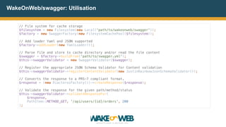 // File system for cache storage 
$filesystem = new Filesystem(new Local('path/to/wakeonweb/swagger')); 
$factory = new SwaggerFactory(new FilesystemCachePool($filesystem)); 
 
// Add loader Yaml and JSON supported 
$factory->addLoader(new YamlLoader()); 
 
// Parse file and store to cache directory and/or read the file content 
$swagger = $factory->buildFrom('path/to/swagger.yml'); 
$this->swaggerValidator = new SwaggerValidator($swagger); 
 
// Register the appropriate JSON Schema Validator for Content validation 
$this->swaggerValidator->registerContentValidator(new JustinRainbowJsonSchemaValidator()); 
 
// Converts the response to a PRS-7 compliant format. 
$response = (new DiactorosFactory())->createResponse($response); 
 
// Validate the response for the given path/method/status 
$this->swaggerValidator->validateResponseFor(
$response, 
PathItem::METHOD_GET, '/api/users/{id}/orders', 200
);
WakeOnWeb/swagger: Utilisation
 