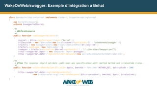 WakeOnWeb/swagger: Exemple d’intégration a Behat
class OpenApiValidationContext implements Context, SnippetAcceptingContext 
{ 
use KernelDictionary; 
private $swaggerValidator; 
 
/** 
* @BeforeScenario 
*/ 
public function loadSwaggerValidator() 
{ 
$kernel = $this->getContainer()->get('kernel');  
$filesystem = new Filesystem(new Local($kernel->getCacheDir() . '/wakeonweb/swagger')); 
$factory = new SwaggerFactory(new FilesystemCachePool($filesystem)); 
$factory->addLoader(new YamlLoader()); 
$swagger = $factory->buildFrom($kernel->getRootDir() . '/../docs/api/swagger.yml'); 
$this->swaggerValidator = new SwaggerValidator($swagger); 
$this->swaggerValidator->registerContentValidator(new JustinRainbowJsonSchemaValidator()); 
}  
 
/** 
* @Then The response should validate :path open api specification with :method method and :statusCode status 
*/ 
public function validateOpenApiSpecification($path, $method = PathItem::METHOD_GET, $statusCode = 200) 
{ 
$this->swaggerValidator->validateResponseFor(
(new DiactorosFactory())->createResponse($this->response), $method, $path, $statusCode); 
}
}
 