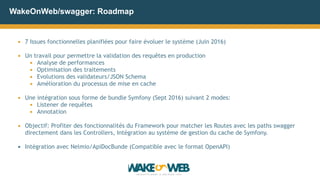 WakeOnWeb/swagger: Roadmap
▪ 7 Issues fonctionnelles planifiées pour faire évoluer le système (Juin 2016)
▪ Un travail pour permettre la validation des requêtes en production
▪ Analyse de performances
▪ Optimisation des traitements
▪ Evolutions des validateurs/JSON Schema
▪ Amélioration du processus de mise en cache
▪ Une intégration sous forme de bundle Symfony (Sept 2016) suivant 2 modes:
▪ Listener de requêtes
▪ Annotation
▪ Objectif: Profiter des fonctionnalités du Framework pour matcher les Routes avec les paths swagger
directement dans les Controllers, Intégration au système de gestion du cache de Symfony.
▪ Intégration avec Nelmio/ApiDocBunde (Compatible avec le format OpenAPI)
 
