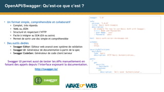OpenAPI/Swagger: Qu’est-ce que c’est ?
• Un format simple, compréhensible et collaboratif
• Complet, très répandu
• YAML ou JSON
• Structuré et respectant l’HTTP
• Facile à intégrer au SCM (Git ou autre)
• Permet de sortir une doc simple et compréhensible
• Des outils dédiés
• Swagger Editor: Editeur web avancé avec système de validation
• Swagger UI: Générateur de documentation à partir de la spec
• Swagger CodeGen: Générateur de code client/serveur
Swagger UI permet aussi de tester les APIs manuellement en
faisant des appels depuis l’interface exposant la documentation.
http://swagger.io/
swagger: '2.0’
info:
version: "1.0.0"
title: Basic Auth Example
description: |
An example for how to use Basic Auth with Swagger.
**User Name and Password**
* User Name: `user`
* Password: `pass`
host: basic-auth-server.herokuapp.com
schemes:
- http
- https
securityDefinitions:
basicAuth:
type: basic
description: HTTP Basic Authentication….
paths:
/:
get:
security:
- basicAuth: []
responses:
200:
description: Will send `Authenticated`…
 