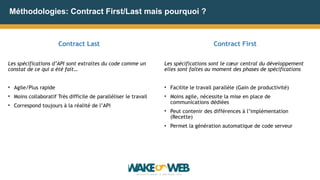 Méthodologies: Contract First/Last mais pourquoi ?
Contract Last
Les spécifications d’API sont extraites du code comme un
constat de ce qui a été fait…
• Agile/Plus rapide
• Moins collaboratif Très difficile de paralléliser le travail
• Correspond toujours à la réalité de l’API
Contract First
Les spécifications sont le cœur central du développement
elles sont faites au moment des phases de spécifications
• Facilite le travail parallèle (Gain de productivité)
• Moins agile, nécessite la mise en place de
communications dédiées
• Peut contenir des différences à l’implémentation
(Recette)
• Permet la génération automatique de code serveur
 