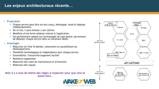 Les enjeux architecturaux récents…
• Propriétés
• Chaque service peut être (et est) conçu, développé, testé et déployé
indépendamment.
• De ce fait, il peut évoluer a son rythme.
• Bénéficie d’une forte cohésion interne à l’application.
• Est parfaitement adapté aux technologies de type docker, permettant
de déployer chaque service dans un conteneur dédié.
• Avantages
• Réduction du Time To Market, notamment en parallélisant les
développements
• Flexibilité technologique et indépendance pour chaque service
• Extensibilité / Evolutivité largement facilité
• Résilience augmentée
• Réduction des coûts de maintenance et d’évolution
• Réduction des risques
Mais il y a tout de même des règles à respecter pour que cela se
passe bien…
API GATEWAY
 