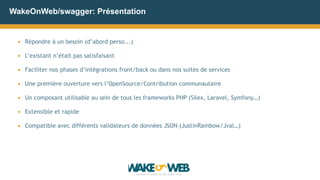 WakeOnWeb/swagger: Présentation
▪ Répondre à un besoin (d’abord perso...)
▪ L’existant n’était pas satisfaisant
▪ Faciliter nos phases d’intégrations front/back ou dans nos suites de services
▪ Une première ouverture vers l’OpenSource/Contribution communautaire
▪ Un composant utilisable au sein de tous les frameworks PHP (Silex, Laravel, Symfony…)
▪ Extensible et rapide
▪ Compatible avec différents validateurs de données JSON (JustinRainbow/Jval…)
 