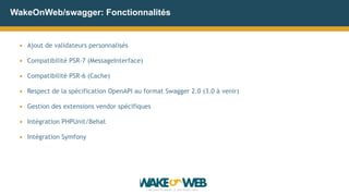 WakeOnWeb/swagger: Fonctionnalités
▪ Ajout de validateurs personnalisés
▪ Compatibilité PSR-7 (MessageInterface)
▪ Compatibilité PSR-6 (Cache)
▪ Respect de la spécification OpenAPI au format Swagger 2.0 (3.0 à venir)
▪ Gestion des extensions vendor spécifiques
▪ Intégration PHPUnit/Behat
▪ Intégration Symfony
 