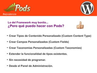 #wpvalencia
Lo del Framework muy bonito...
¿Pero qué puedo hacer con Pods?

Crear Tipos de Contenido Personalizado (Custom Content Type)

Crear Campos Personalizados (Custom Fields)

Crear Taxonomías Personalizadas (Custom Taxonomies)

Extender la funcionalidad de tipos existentes.

Sin necesidad de programar.

Desde el Panel de Administración.
 