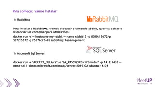 Para começar, vamos instalar:
1) RabbitMq
Para instalar o RabbbitMq, iremos executar o comando abaixo, quer irá baixar e
instanciar um contêiner para utilizarmos:
docker run -d — hostname my-rabbit — name rabbit13 -p 8080:15672 -p
5672:5672 -p 25676:25676 rabbitmq:3-management
1) Microsoft Sql Server
docker run -e "ACCEPT_EULA=Y" -e "SA_PASSWORD=123mudar" -p 1433:1433 --
name sql1 -d mcr.microsoft.com/mssql/server:2019-GA-ubuntu-16.04
 