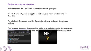 Então vamos ao que interessa !
Vamos então ao .NET ver como ficou estruturada a aplicação
Foi criada uma API, para recepção de pedidos, que insere diretamente no
RabbitMq
Foi criado um Consumer, que lê o Rabbit Mq, e insere no banco de dados os
pedidos
Obs: estes serão partes de um projeto maior, que terá consumers de pagamento,
envio de e-mails quando alterados status, etc. (acompanhem minhas postagens
futuras)
 