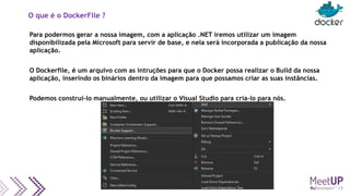 O que é o DockerFile ?
Para podermos gerar a nossa imagem, com a aplicação .NET iremos utilizar um imagem
disponibilizada pela Microsoft para servir de base, e nela será incorporada a publicação da nossa
aplicação.
O Dockerfile, é um arquivo com as intruções para que o Docker possa realizar o Build da nossa
aplicação, inserindo os binários dentro da imagem para que possamos criar as suas instâncias.
Podemos construí-lo manualmente, ou utilizar o Visual Studio para cria-lo para nós.
 