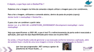 E depois, o que faço com o DockerFile ?
Podemos criar a imagem via linha de comando e depois utilizar a imagem para criar contêineres.
Para criar a imagem, utilizamos o comando abaixo, dentro da pasta do projeto (csproj)
docker build -t meetup8api -f Dockerfile ..
E para criar um contêiner a partir dela:
docker run –d -p 5001:80 -e ASPNETCORE_ENVIRONMENT=Development meetup8api --name
meetup8api
Veja que especificamos –p 5001:80, o que é isso? É o redirecionamento da porta onde é executada a
aplicação, para que ela seja disponibilizada para nosso uso na porta 5001.
Ou senão, o Visual Studio cuida de gerenciar a sua execução conforme testamos a aplicação, além
de também fazer o build de uma nova imagem e iniciar e fechar a sua execução no Docker !
(por isso que programador .NET começa a gostar da
plataforma do Visual Studio....)
 
