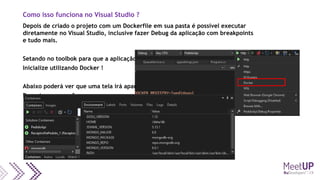 Como isso funciona no Visual Studio ?
Depois de criado o projeto com um Dockerfile em sua pasta é possível executar
diretamente no Visual Studio, inclusive fazer Debug da aplicação com breakpoints
e tudo mais.
Setando no toolbok para que a aplicação
Inicialize utilizando Docker !
Abaixo poderá ver que uma tela irá aparecer
Durante a execução
 