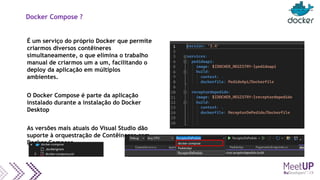 Docker Compose ?
É um serviço do próprio Docker que permite
criarmos diversos contêineres
simultaneamente, o que elimina o trabalho
manual de criarmos um a um, facilitando o
deploy da aplicação em múltiplos
ambientes.
O Docker Compose é parte da aplicação
instalado durante a instalação do Docker
Desktop
As versões mais atuais do Visual Studio dão
suporte à orquestração de Contêineres com
Docker Compose
 