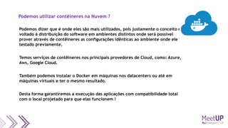Podemos utilizar contêineres na Nuvem ?
Podemos dizer que é onde eles são mais utilizados, pois justamente o conceito é
voltado à distribuição do software em ambientes distintos onde será possível
prover através de contêineres as configurações idênticas ao ambiente onde ele foi
testado previamente.
Temos serviços de contêineres nos principais provedores de Cloud, como: Azure,
Aws, Google Cloud.
Também podemos instalar o Docker em máquinas nos datacenters ou até em
máquinas virtuais e ter o mesmo resultado.
Desta forma garantiremos a execução das aplicações com compatibilidade total
com o local projetado para que elas funcionem !
 