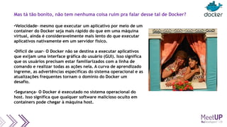 Mas tá tão bonito, não tem nenhuma coisa ruim pra falar desse tal de Docker?
•Velocidade– mesmo que executar um aplicativo por meio de um
container do Docker seja mais rápido do que em uma máquina
virtual, ainda é consideravelmente mais lento do que executar
aplicativos nativamente em um servidor físico.
•Difícil de usar– O Docker não se destina a executar aplicativos
que exijam uma interface gráfica do usuário (GUI). Isso significa
que os usuários precisam estar familiarizados com a linha de
comando e realizar todas as ações nela. A curva de aprendizado
íngreme, as advertências específicas do sistema operacional e as
atualizações frequentes tornam o domínio do Docker um
desafio.
•Segurança– O Docker é executado no sistema operacional do
host. Isso significa que qualquer software malicioso oculto em
containers pode chegar à máquina host.
 