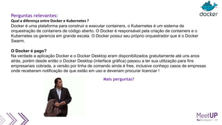 Perguntas relevantes:
Qual a diferença entre Docker e Kubernetes ?
Docker é uma plataforma para construir e executar containers, o Kubernetes é um sistema de
orquestração de containers de código aberto. O Docker é responsável pela criação de containers e o
Kubernetes os gerencia em grande escala. O Docker possui seu próprio orquestrador que é o Docker
Swarm.
O Docker é pago?
Na verdade a aplicação Docker e o Docker Desktop eram disponibilizados gratuitamente até uns anos
atrás, porém desde então o Docker Desktop (interface gráfica) passou a ter sua utilização para fins
empresariais cobrada, a versão por linha de comando ainda é free, inclusive conheço casos de empresas
onde receberam notificação de que estão em uso e deveriam procurar licenciar !
Mais perguntas?
 