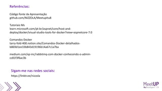 Código fonte da Apresentação
github.com/NIZZOLA/MeetupItu8
Tutoriais Ms
learn.microsoft.com/pt-br/aspnet/core/host-and-
deploy/docker/visual-studio-tools-for-docker?view=aspnetcore-7.0
Comandos Docker
tarry-fold-400.notion.site/Comandos-Docker-detalhados-
b869d1ee33b843d19196b14a67c1a7ba
medium.com/xp-inc/rabbitmq-com-docker-conhecendo-o-admin-
cc81f3f6ac3b
Referências:
https://linktr.ee/nizzola
Sigam-me nas redes sociais:
 