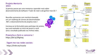 Já pensou passar por uma mentoria e aprender mais sobre
desenvolvimento de Software ? Subir de nível e até ganhar mais $$ ?
Reuniões quinzenais com mentoria baseada
em um roadmap de carreira de desenvolvedor
.NET, e desenvolvimento de projetos reais !
Inscreva-se no formulário para participar do sorteio,
que será realizado no início de janeiro e você
verá o resultado publicado nas minhas redes.
Preencha o form e concorra !
https://bit.ly/3PgVxaj
Projeto Mentoria
2023
https://linktr.ee/nizzola
Sigam-me nas redes sociais:
 