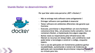 Usando Docker no desenvolvimento .NET
Por que falar sobre esta parceria (.NET x Docker) ?
- Não se entrega mais software como antigamente !
- Entregar software com qualidade é essencial
- Testar software em ambientes diferentes não garante que
funciona
- Executar, provisionar e disponibilizar um novo hardware
costumava levar dias, um processo muito cansativo. Com os
containers Docker, a implantação leva alguns segundos.
- Muitas vezes os responsáveis pela infraestrutura não
liberam os recursos em tempo hábil, com contêineres você
pode testar a tecnologia e construir o código, enquanto
espera.
- Com o uso de aplicações em Conteineres podemos ganhar
escalabilidade, aumentando o número de instâncias da
aplicação sem necessidade de provisionar máquinas físicas
ou virtuais para isto.
 