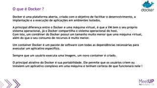 O que é Docker ?
Docker é uma plataforma aberta, criada com o objetivo de facilitar o desenvolvimento, a
implantação e a execução de aplicações em ambientes isolados.
A principal diferença entre o Docker e uma máquina virtual, é que a VM tem o seu próprio
sistema operacional, já o Docker compartilha o sistema operacional do host.
Com isto, um contêiner do Docker possui um tamanho muito menor que uma máquina virtual,
além do que o seu consumo de recursos é muito menor.
Um container Docker é um pacote de software com todas as dependências necessárias para
executar um aplicativo específico.
Sempre que um usuário executa uma imagem, um novo container é criado.
O principal atrativo do Docker é sua portabilidade. Ele permite que os usuários criem ou
instalem um aplicativo complexo em uma máquina e tenham certeza de que funcionará nele !
 
