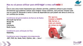 Mas eu só posso utilizar para entregar o meu software
?
Esta é uma coisa muito importante que o Docker permite, podemos utilizá-lo para instalar
ferramentas que podemos utilizar para integrar nossos sistemas, sem precisar instalar tudo
isso no nosso PC deixando-o lento e cheio de dependências que podem até deixa-lo lento ou
ter conflitos de versões.
Contêineres de gerenciadores de Bancos de Dados:
Microsoft Sql Server
Mongo Db
MySql
Cassandra
Redis Cache
Contêineres para utilização de filas:
RabbitMq
Contêineres para Linguagens de programação
.NET, PHP, Go, Node, Rust, Python, até....Java !
Por que eu
instalei o XAMPP,
SQL Server, e
mais um monte
de coisas no meu
PC !
NÃO !!
 