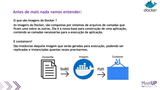 Antes de mais nada vamos entender:
O que são imagens do Docker ?
As imagens do Docker, são compostas por sistemas de arquivos de camadas que
ficam uma sobre as outras. Ela é a nossa base para construção de uma aplicação,
contendo as camadas necessárias para a execução da aplicação.
E containers?
São instâncias daquela imagem que serão geradas para execução, podendo ser
replicadas e instanciadas quantas vezes precisarmos.
 