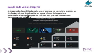 Mas de onde vem as imagens?
As imagens são disponibilizadas pelos seus criadores e em sua maioria inseridas no
site DockerHub, que é onde existe um grande número de imagens base
armazenadas e que também pode ser utilizado para que você suba as suas e
disponibilize para uso.
 