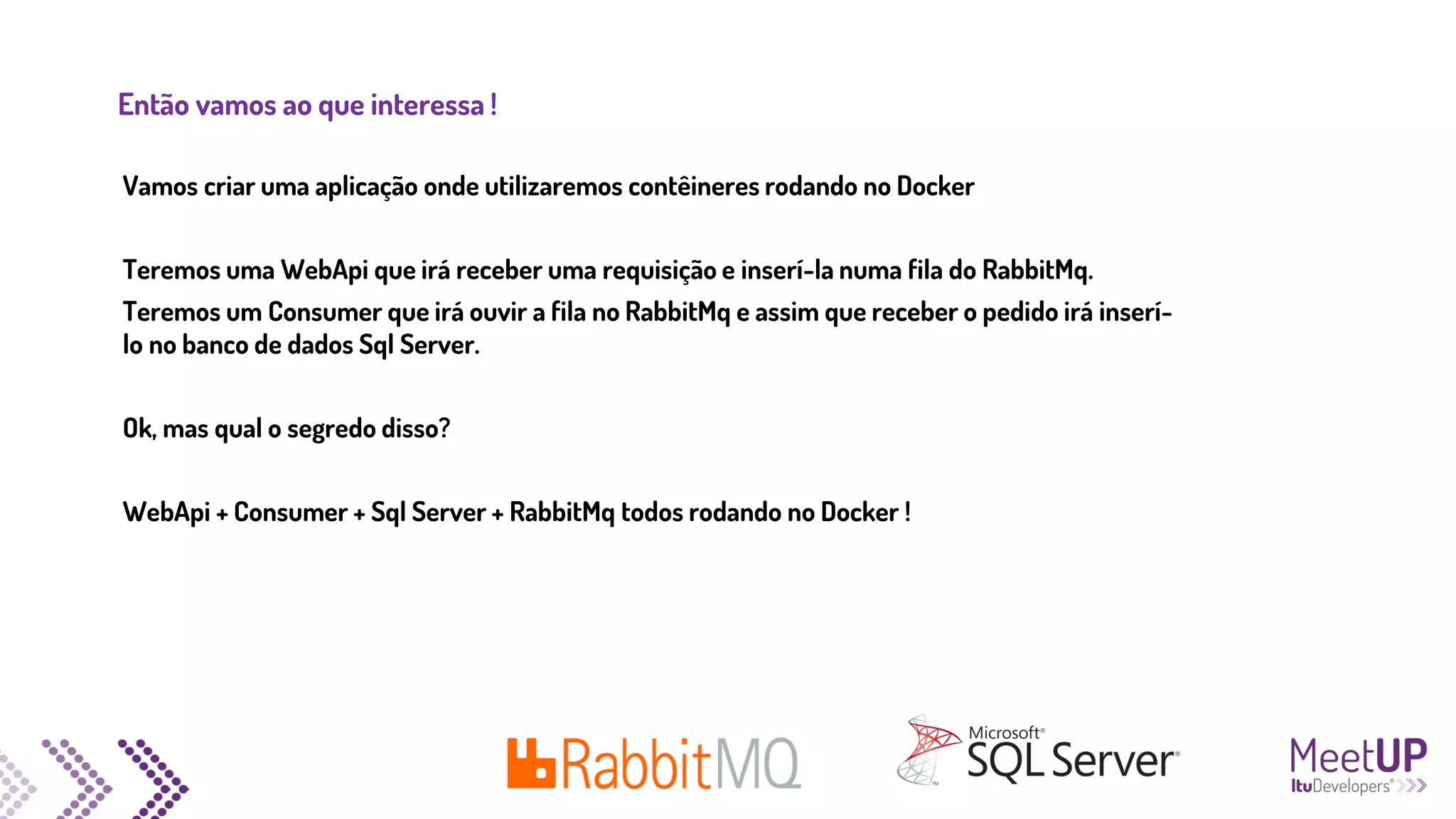 Então vamos ao que interessa !
Vamos criar uma aplicação onde utilizaremos contêineres rodando no Docker
Teremos uma WebApi que irá receber uma requisição e inserí-la numa fila do RabbitMq.
Teremos um Consumer que irá ouvir a fila no RabbitMq e assim que receber o pedido irá inserí-
lo no banco de dados Sql Server.
Ok, mas qual o segredo disso?
WebApi + Consumer + Sql Server + RabbitMq todos rodando no Docker !
 