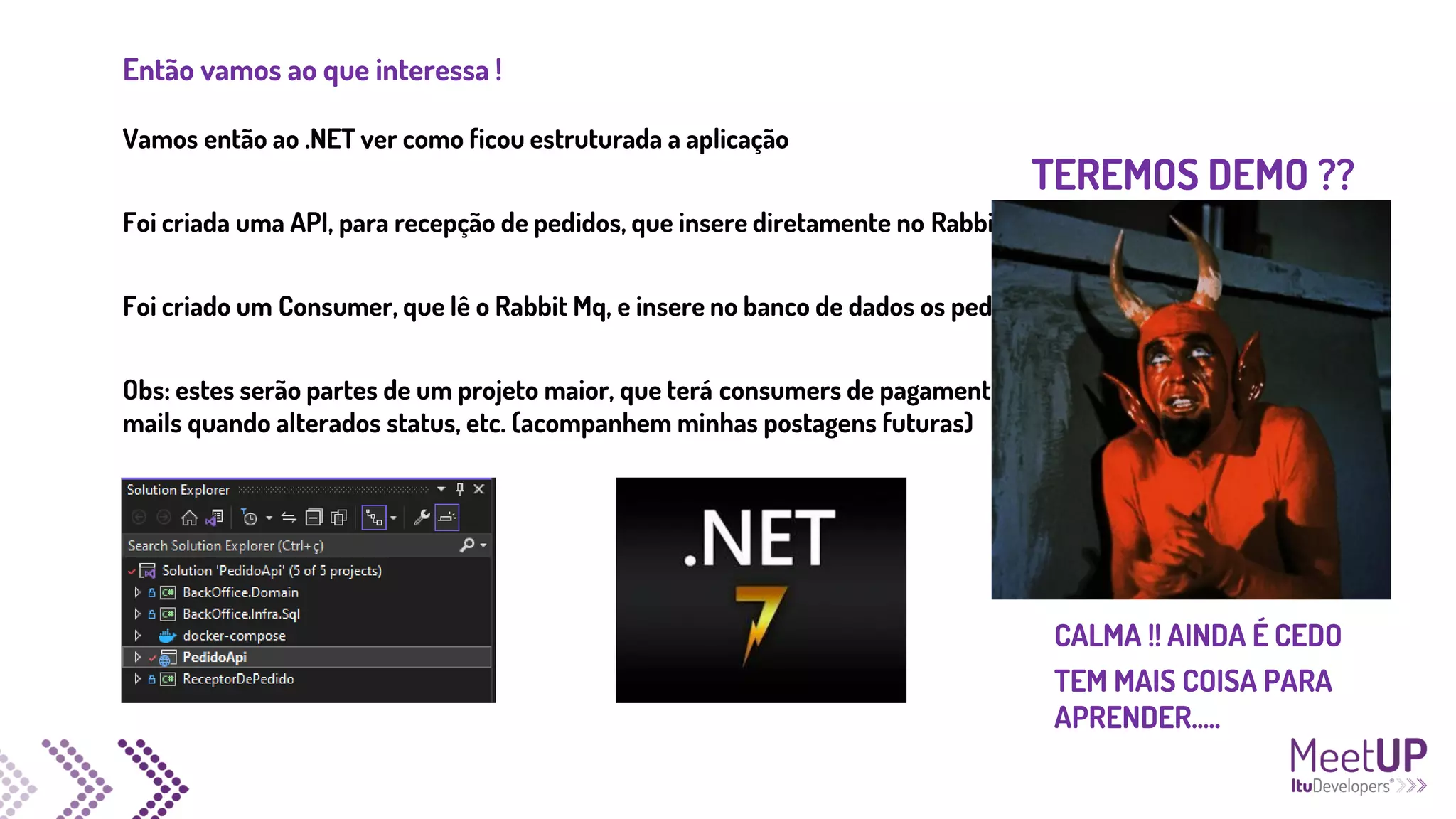 Então vamos ao que interessa !
Vamos então ao .NET ver como ficou estruturada a aplicação
Foi criada uma API, para recepção de pedidos, que insere diretamente no RabbitMq
Foi criado um Consumer, que lê o Rabbit Mq, e insere no banco de dados os pedidos
Obs: estes serão partes de um projeto maior, que terá consumers de pagamento, envio de e-
mails quando alterados status, etc. (acompanhem minhas postagens futuras)
TEREMOS DEMO ??
CALMA !! AINDA É CEDO
TEM MAIS COISA PARA
APRENDER.....
 
