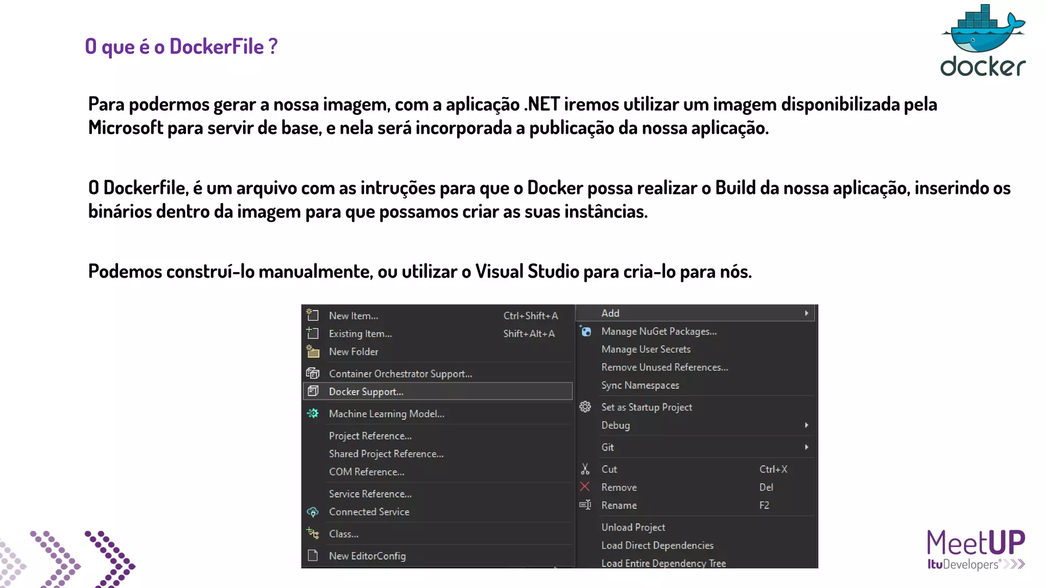 O que é o DockerFile ?
Para podermos gerar a nossa imagem, com a aplicação .NET iremos utilizar um imagem disponibilizada pela
Microsoft para servir de base, e nela será incorporada a publicação da nossa aplicação.
O Dockerfile, é um arquivo com as intruções para que o Docker possa realizar o Build da nossa aplicação, inserindo os
binários dentro da imagem para que possamos criar as suas instâncias.
Podemos construí-lo manualmente, ou utilizar o Visual Studio para cria-lo para nós.
 